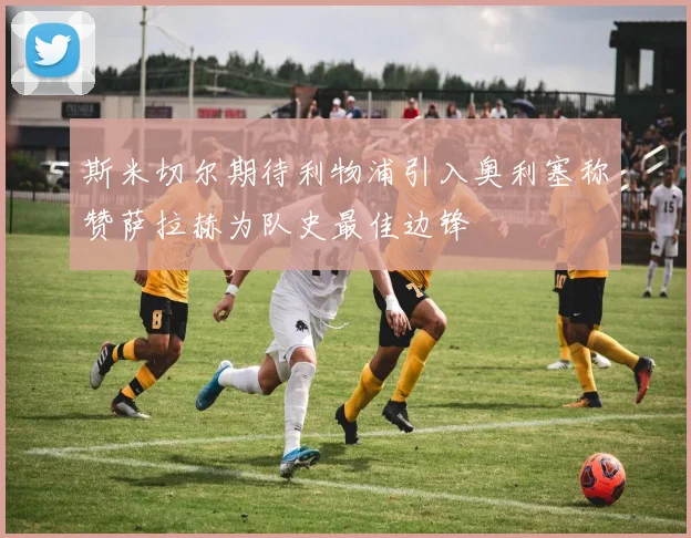 斯米切尔期待利物浦引入奥利塞称赞萨拉赫为队史最佳边锋