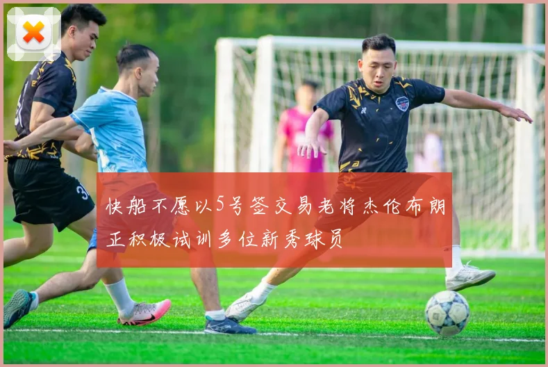 快船不愿以5号签交易老将杰伦布朗正积极试训多位新秀球员
