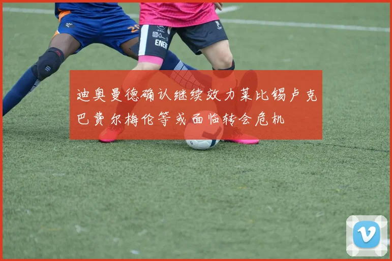 迪奥曼德确认继续效力莱比锡卢克巴费尔梅伦等或面临转会危机
