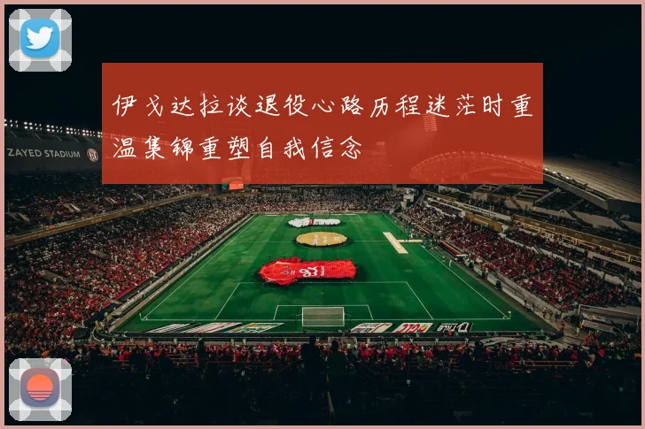 伊戈达拉谈退役心路历程迷茫时重温集锦重塑自我信念