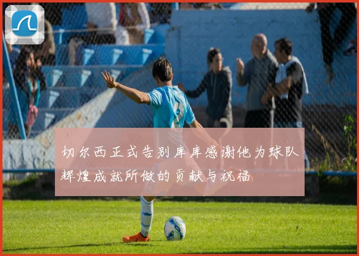 切尔西正式告别库库感谢他为球队辉煌成就所做的贡献与祝福