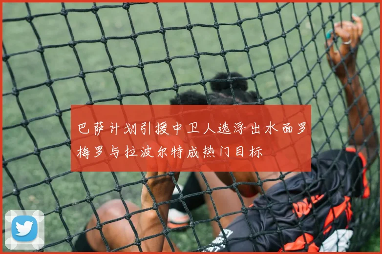 巴萨计划引援中卫人选浮出水面罗梅罗与拉波尔特成热门目标