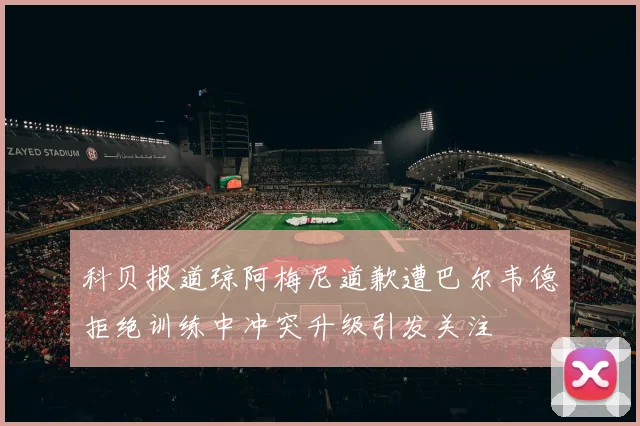 科贝报道琼阿梅尼道歉遭巴尔韦德拒绝训练中冲突升级引发关注