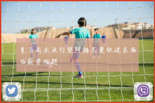皇马尚未放行楚阿梅尼曼联追求面临薪资难题