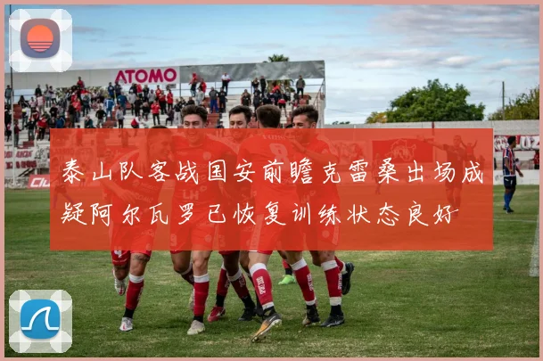 泰山队客战国安前瞻克雷桑出场成疑阿尔瓦罗已恢复训练状态良好