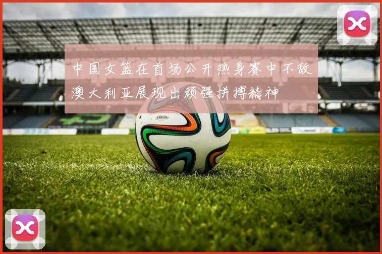 中国女篮在首场公开热身赛中不敌澳大利亚展现出顽强拼搏精神