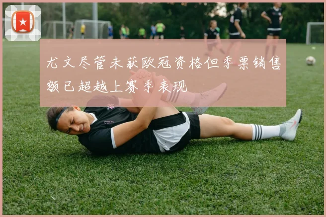 尤文尽管未获欧冠资格但季票销售额已超越上赛季表现