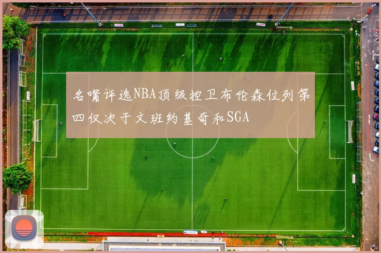 名嘴评选NBA顶级控卫布伦森位列第四仅次于文班约基奇和SGA