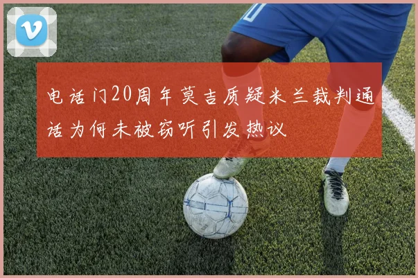 电话门20周年莫吉质疑米兰裁判通话为何未被窃听引发热议
