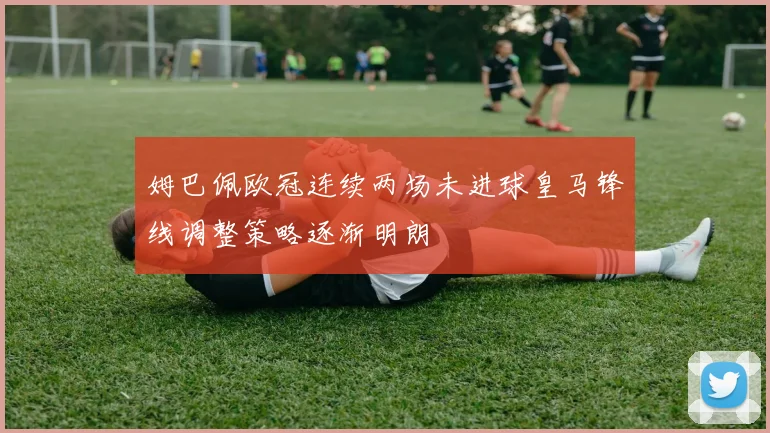 姆巴佩欧冠连续两场未进球皇马锋线调整策略逐渐明朗