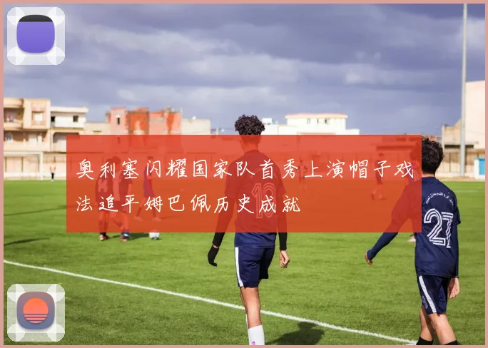 奥利塞闪耀国家队首秀上演帽子戏法追平姆巴佩历史成就