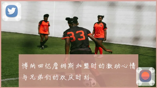 博纳回忆詹姆斯加盟时的激动心情与兄弟们的欢庆时刻