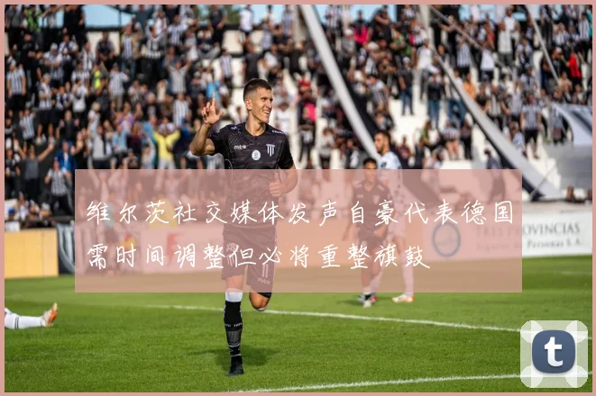 维尔茨社交媒体发声自豪代表德国需时间调整但必将重整旗鼓