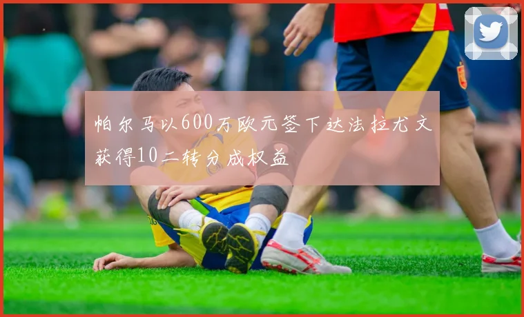 帕尔马以600万欧元签下达法拉尤文获得10二转分成权益
