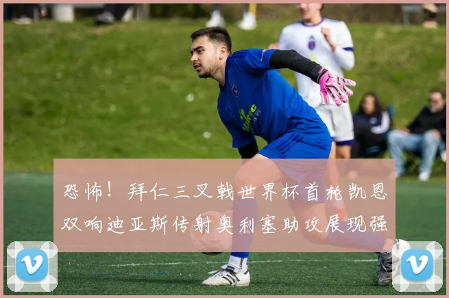 恐怖！拜仁三叉戟世界杯首轮凯恩双响迪亚斯传射奥利塞助攻展现强大实力