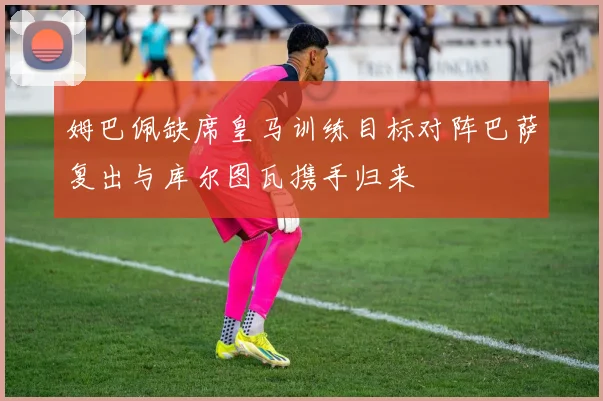 姆巴佩缺席皇马训练目标对阵巴萨复出与库尔图瓦携手归来