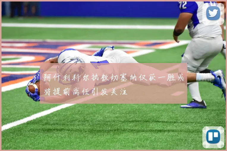 阿什利科尔执教切塞纳仅获一胜或将提前离任引发关注